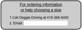 For ordering information
or help choosing a size
Call Doggie Driving at 415-368-5400
Email: Melissa@doggiedriving.com